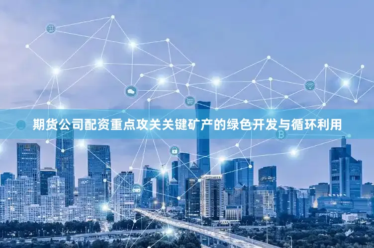 期货公司配资重点攻关关键矿产的绿色开发与循环利用