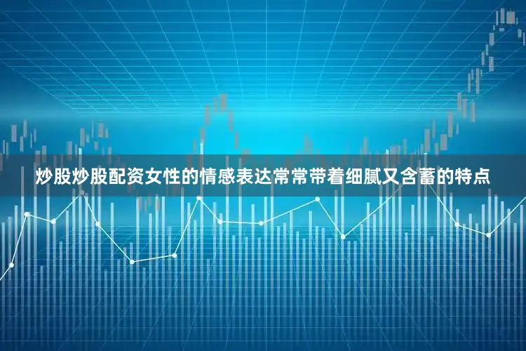 炒股炒股配资女性的情感表达常常带着细腻又含蓄的特点