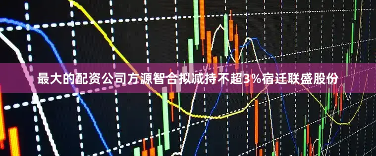 最大的配资公司方源智合拟减持不超3%宿迁联盛股份