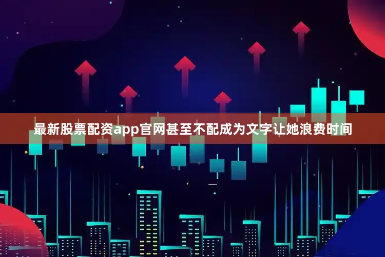 最新股票配资app官网甚至不配成为文字让她浪费时间